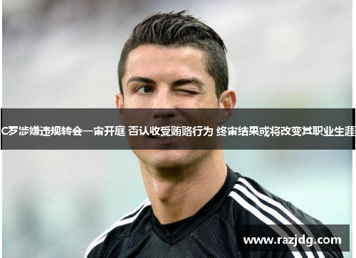 C罗涉嫌违规转会一审开庭 否认收受贿赂行为 终审结果或将改变其职业生涯